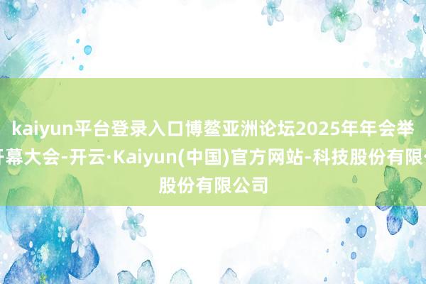 kaiyun平台登录入口博鳌亚洲论坛2025年年会举行开幕大