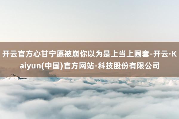 开云官方心甘宁愿被崩你以为是上当上圈套-开云·Kaiyun(