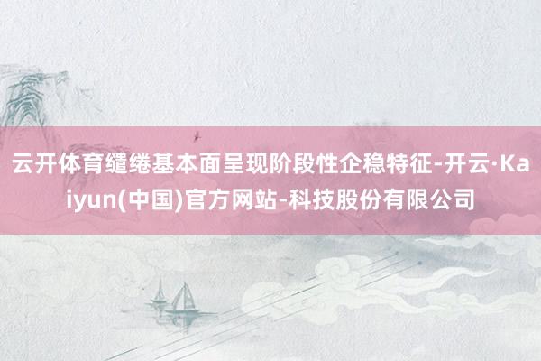 云开体育缱绻基本面呈现阶段性企稳特征-开云·Kaiyun(中国)官方网站-科技股份有限公司