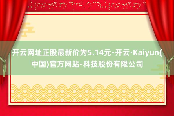 开云网址正股最新价为5.14元-开云·Kaiyun(中国)官