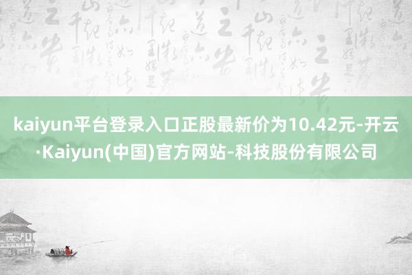 kaiyun平台登录入口正股最新价为10.42元-开云·Kaiyun(中国)官方网站-科技股份有限公司