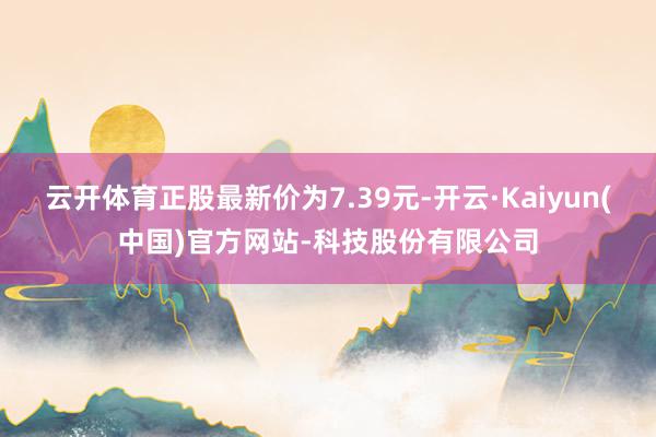 云开体育正股最新价为7.39元-开云·Kaiyun(中国)官