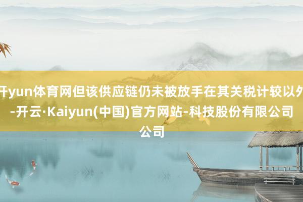 开yun体育网但该供应链仍未被放手在其关税计较以外-开云·K