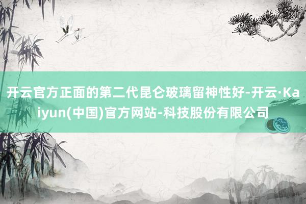开云官方正面的第二代昆仑玻璃留神性好-开云·Kaiyun(中