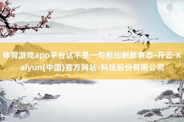 体育游戏app平台这不是一句粗拙酬酢表态-开云·Kaiyun