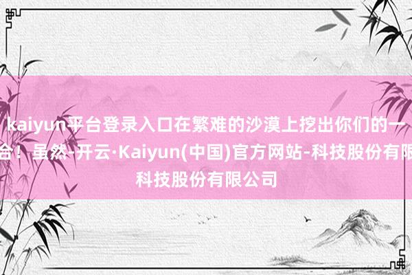 kaiyun平台登录入口在繁难的沙漠上挖出你们的一派六合！虽