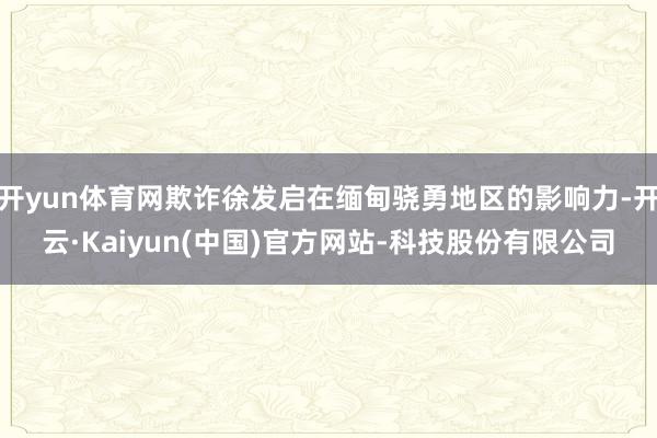 开yun体育网欺诈徐发启在缅甸骁勇地区的影响力-开云·Kaiyun(中国)官方网站-科技股份有限公司
