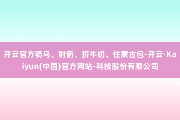 开云官方骑马、射箭、挤牛奶、住蒙古包-开云·Kaiyun(中国)官方网站-科技股份有限公司