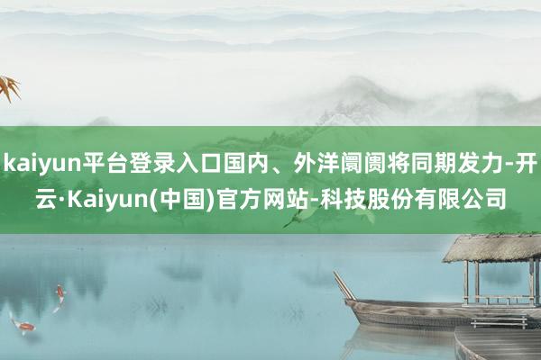 kaiyun平台登录入口国内、外洋阛阓将同期发力-开云·Ka