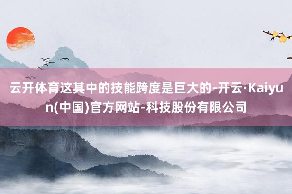 云开体育这其中的技能跨度是巨大的-开云·Kaiyun(中国)