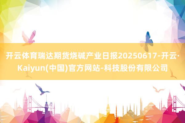 开云体育瑞达期货烧碱产业日报20250617-开云·Kaiy