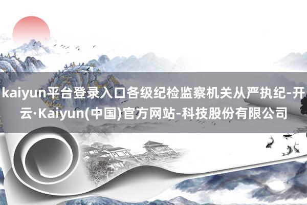 kaiyun平台登录入口各级纪检监察机关从严执纪-开云·Ka