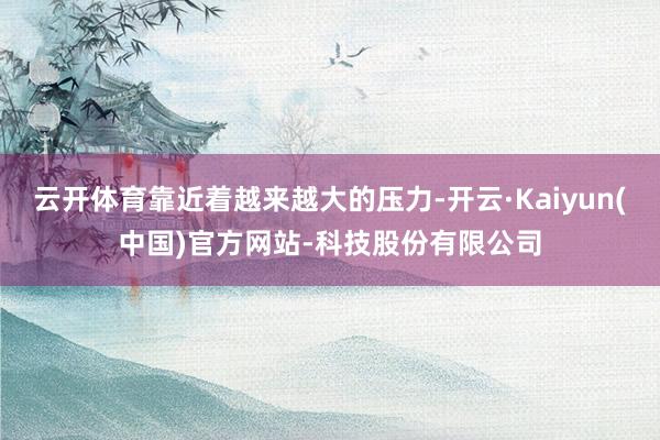 云开体育靠近着越来越大的压力-开云·Kaiyun(中国)官方