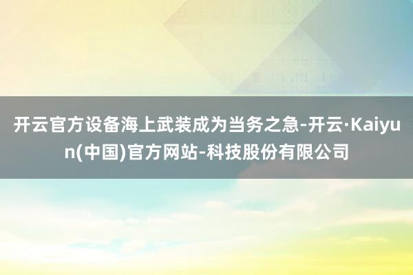 开云官方设备海上武装成为当务之急-开云·Kaiyun(中国)官方网站-科技股份有限公司