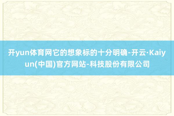 开yun体育网它的想象标的十分明确-开云·Kaiyun(中国