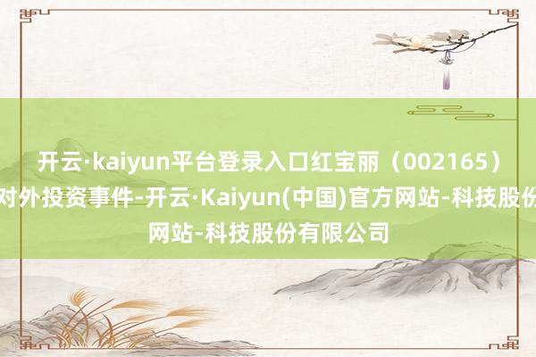 开云·kaiyun平台登录入口红宝丽（002165）新增整个对外投资事件-开云·Kaiyun(中国)官方网站-科技股份有限公司
