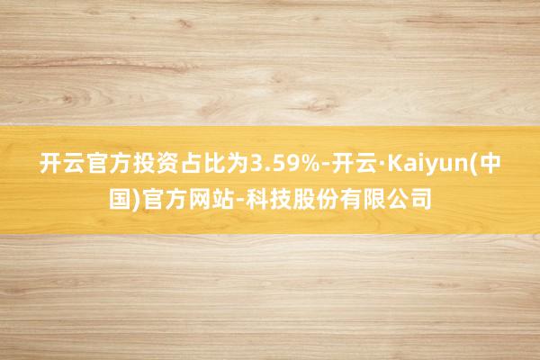 开云官方投资占比为3.59%-开云·Kaiyun(中国)官方网站-科技股份有限公司