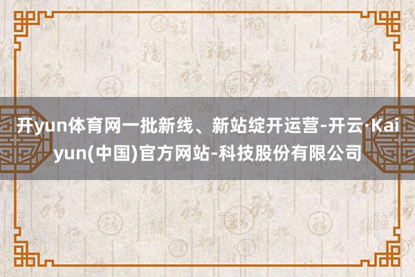 开yun体育网一批新线、新站绽开运营-开云·Kaiyun(中