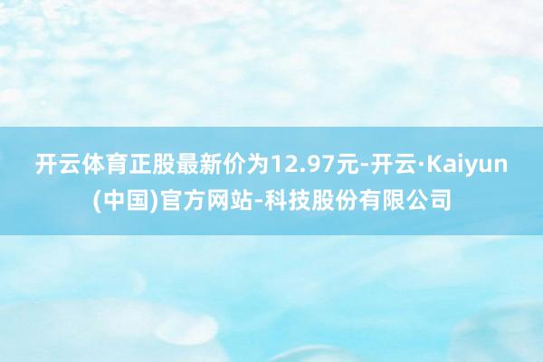 开云体育正股最新价为12.97元-开云·Kaiyun(中国)