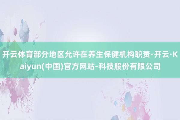 开云体育部分地区允许在养生保健机构职责-开云·Kaiyun(中国)官方网站-科技股份有限公司