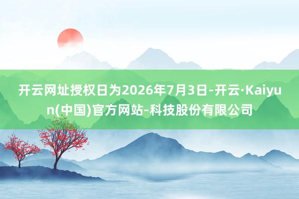 开云网址授权日为2026年7月3日-开云·Kaiyun(中国)官方网站-科技股份有限公司