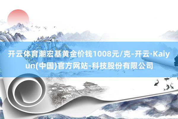 开云体育潮宏基黄金价钱1008元/克-开云·Kaiyun(中