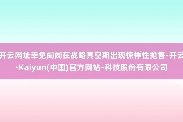 开云网址幸免阛阓在战略真空期出现惊悸性抛售-开云·Kaiyun(中国)官方网站-科技股份有限公司