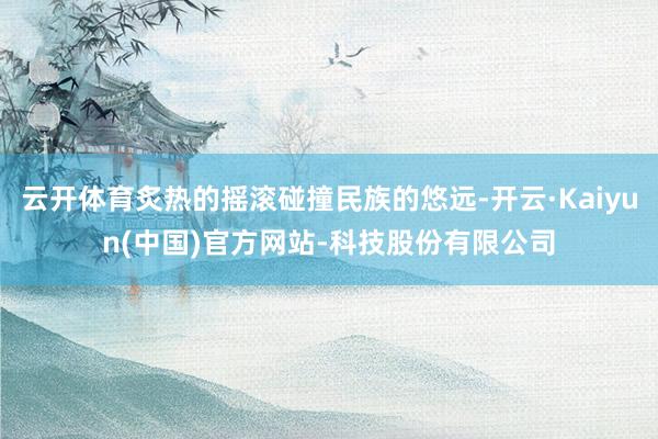 云开体育炙热的摇滚碰撞民族的悠远-开云·Kaiyun(中国)