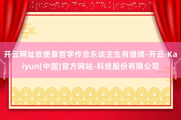 开云网址致使靠哲学作念东谈主生有缠绵-开云·Kaiyun(中