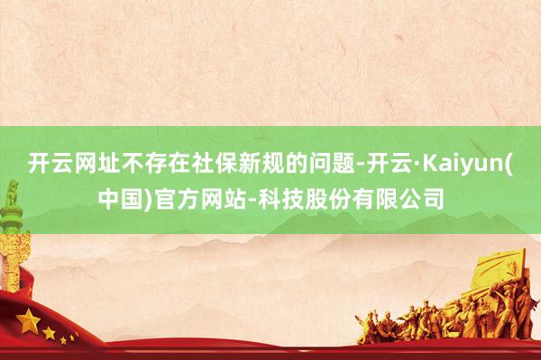 开云网址不存在社保新规的问题-开云·Kaiyun(中国)官方