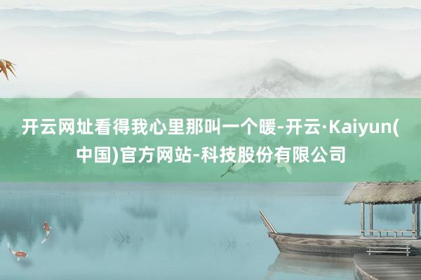 开云网址看得我心里那叫一个暖-开云·Kaiyun(中国)官方网站-科技股份有限公司