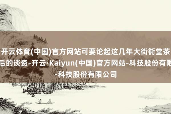 开云体育(中国)官方网站可要论起这几年大街衖堂茶余饭后的谈资-开云·Kaiyun(中国)官方网站-科技股份有限公司