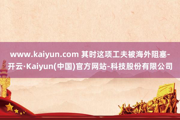 www.kaiyun.com 其时这项工夫被海外阻塞-开云·
