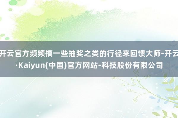 开云官方频频搞一些抽奖之类的行径来回馈大师-开云·Kaiyun(中国)官方网站-科技股份有限公司