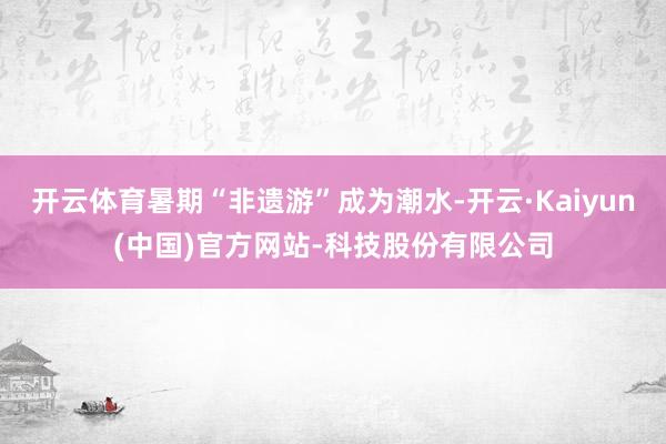 开云体育暑期“非遗游”成为潮水-开云·Kaiyun(中国)官方网站-科技股份有限公司