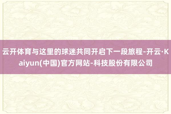 云开体育与这里的球迷共同开启下一段旅程-开云·Kaiyun(中国)官方网站-科技股份有限公司
