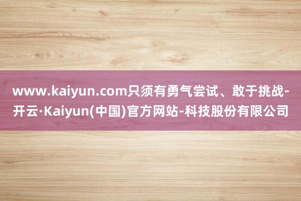 www.kaiyun.com只须有勇气尝试、敢于挑战-开云·Kaiyun(中国)官方网站-科技股份有限公司
