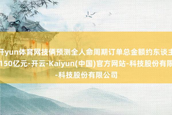 开yun体育网技俩预测全人命周期订单总金额约东谈主民币150