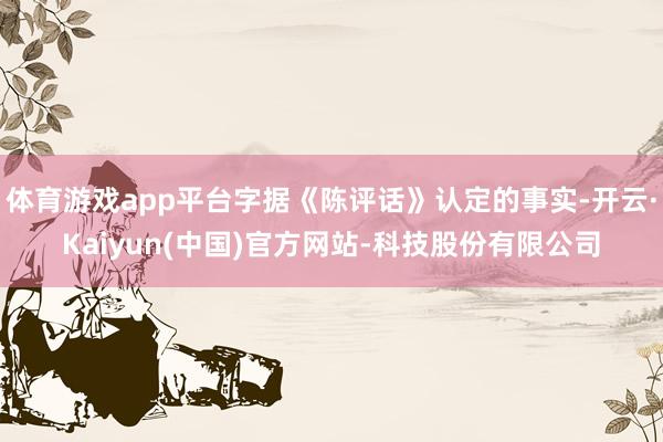 体育游戏app平台字据《陈评话》认定的事实-开云·Kaiyu