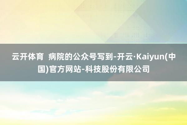 云开体育  病院的公众号写到-开云·Kaiyun(中国)官方