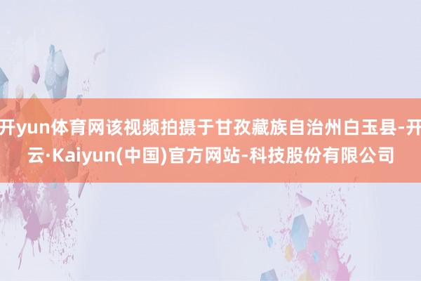 开yun体育网该视频拍摄于甘孜藏族自治州白玉县-开云·Kaiyun(中国)官方网站-科技股份有限公司