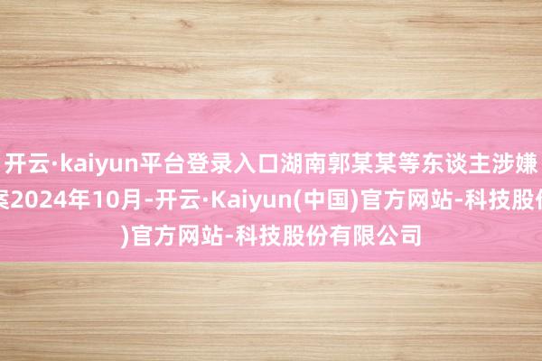 开云·kaiyun平台登录入口湖南郭某某等东谈主涉嫌伪造货币案2024年10月-开云·Kaiyun(中国)官方网站-科技股份有限公司