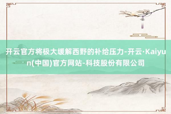 开云官方将极大缓解西野的补给压力-开云·Kaiyun(中国)官方网站-科技股份有限公司