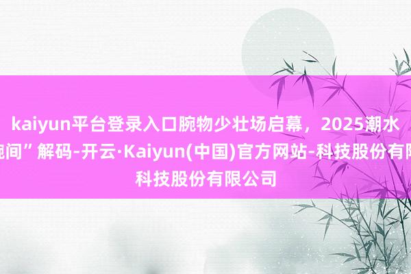 kaiyun平台登录入口腕物少壮场启幕，2025潮水在“腕间”解码-开云·Kaiyun(中国)官方网站-科技股份有限公司