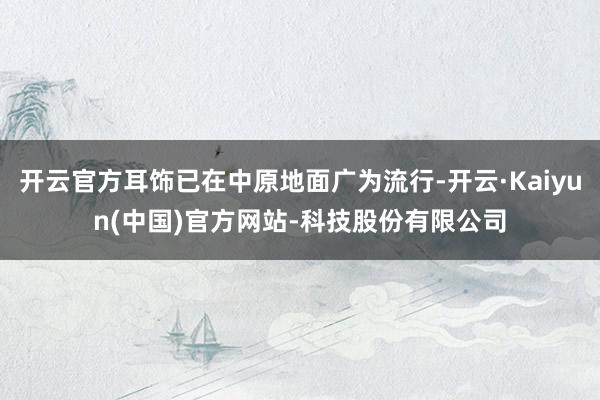 开云官方耳饰已在中原地面广为流行-开云·Kaiyun(中国)官方网站-科技股份有限公司