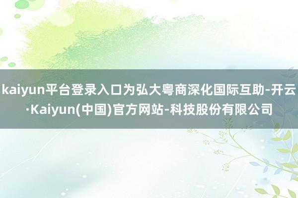 kaiyun平台登录入口为弘大粤商深化国际互助-开云·Kaiyun(中国)官方网站-科技股份有限公司
