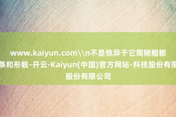 www.kaiyun.com\n不是惊异于它简陋粗粝的线条和形骸-开云·Kaiyun(中国)官方网站-科技股份有限公司