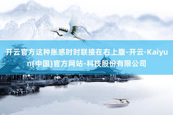 开云官方这种胀感时时联接在右上腹-开云·Kaiyun(中国)官方网站-科技股份有限公司