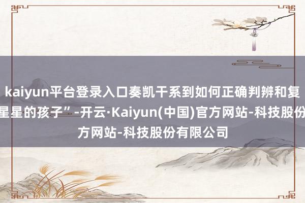 kaiyun平台登录入口奏凯干系到如何正确判辨和复旧这些“星星的孩子”-开云·Kaiyun(中国)官方网站-科技股份有限公司