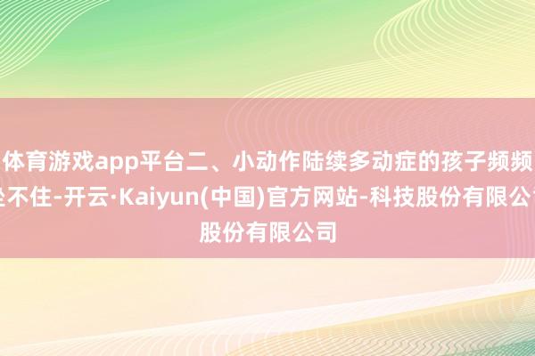 体育游戏app平台二、小动作陆续多动症的孩子频频坐不住-开云·Kaiyun(中国)官方网站-科技股份有限公司